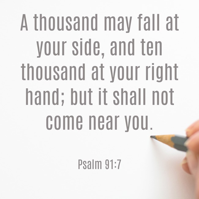 A thousand may fall at your side, and ten thousand at your right hand; but it shall not come near you. - Psalm 91:7