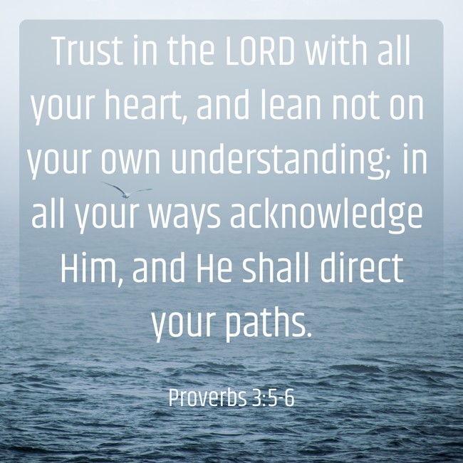 Trust in the LORD with all your heart, and lean not on your own understanding; in all your ways acknowledge Him, and He shall direct your paths. - Proverbs 3:5-6