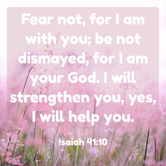 Fear not, for I am with you; be not dismayed, for I am your God. I will strengthen you, yes, I will help you. - Isaiah 41:10