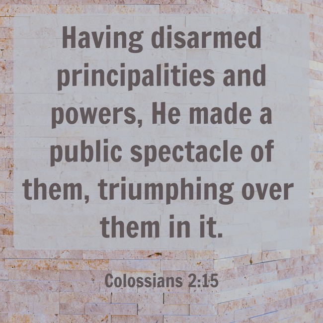 Having disarmed principalities and powers, He made a public spectacle of them, triumphing over them in it. - Colossians 2:15