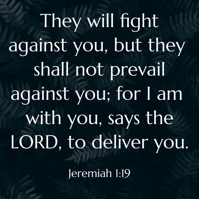 They will fight against you, but they shall not prevail against you; for I am with you, says the LORD, to deliver you. - Jeremiah 1:19