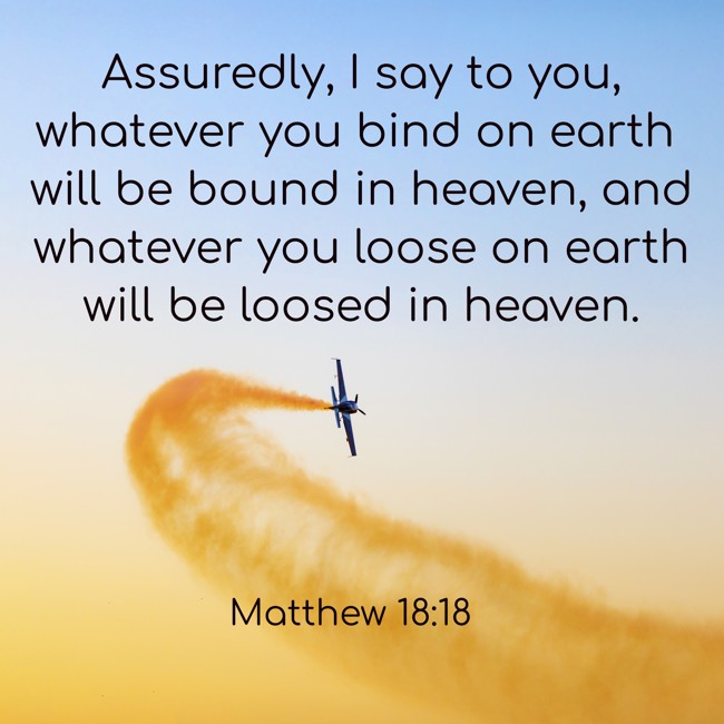 Assuredly, I say to you, whatever you bind on earth will be bound in heaven, and whatever you loose on earth will be loosed in heaven. - Matthew 18:18
