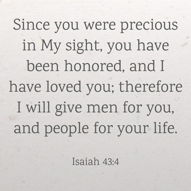 Since you were precious in My sight, you have been honored, and I have loved you; therefore I will give men for you, and people for your life. - Isaiah 43:4