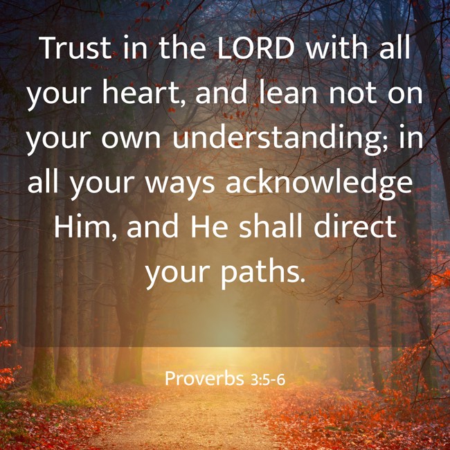 Trust in the LORD with all your heart, and lean not on your own understanding; in all your ways acknowledge Him, and He shall direct your paths. - Proverbs 3:5-6