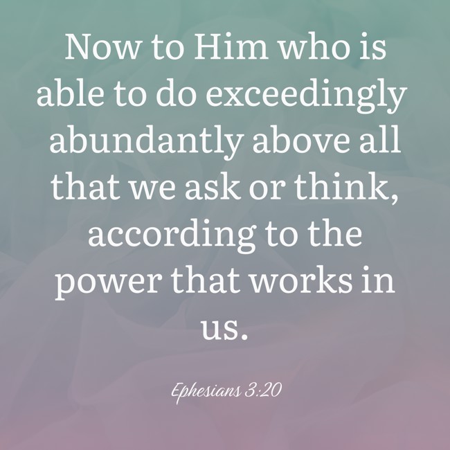 Now to Him who is able to do exceedingly abundantly above all that we ask or think, according to the power that works in us. - Ephesians 3:20