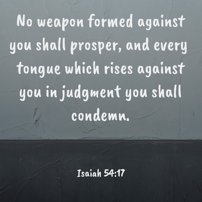 No weapon formed against you shall prosper, and every tongue which rises against you in judgment you shall condemn. - Isaiah 54:17