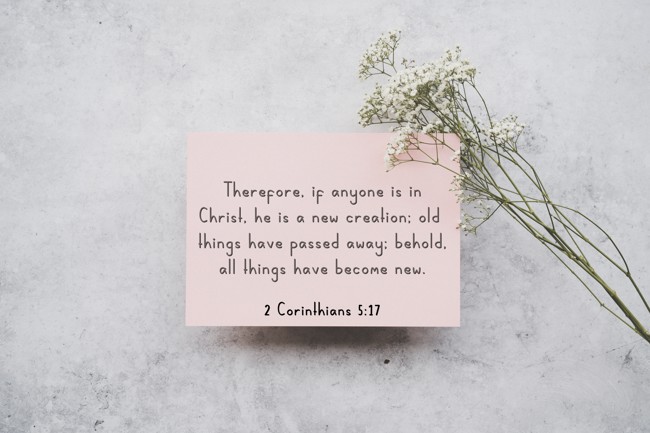 Therefore, if anyone is in Christ, he is a new creation; old things have passed away; behold, all things have become new. - 2 Corinthians 5:17