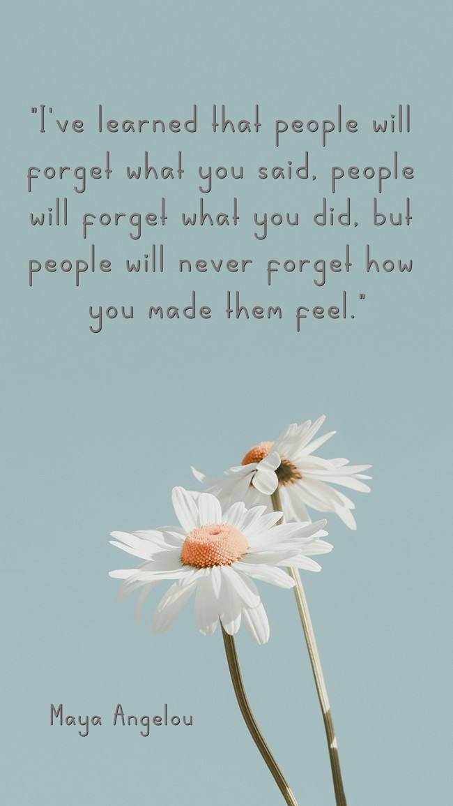 I've learned that people will forget what you said, people will forget what you did, but people will never forget how you made them feel. - Maya Angelou
