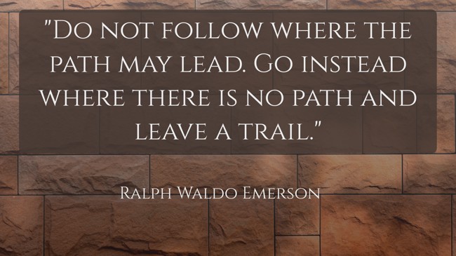 Do not follow where the path may lead. Go instead where there is no path and leave a trail. - Ralph Waldo Emerson