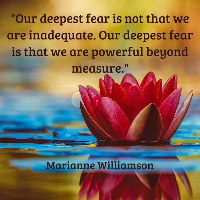 Our deepest fear is not that we are inadequate. Our deepest fear is that we are powerful beyond measure. - Marianne Williamson