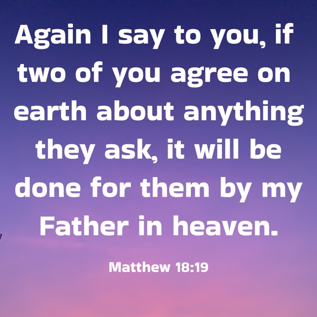Again I say to you, if two of you agree on earth about anything they ask, it will be done for them by my Father in heaven. - Matthew 18:19