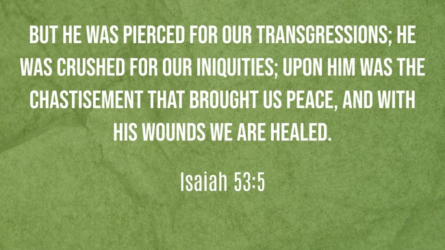 But he was pierced for our transgressions; he was crushed for our iniquities; upon him was the chastisement that brought us peace, and with his wounds we are healed. - Isaiah 53:5