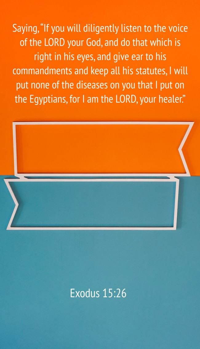 Saying, “If you will diligently listen to the voice of the LORD your God, and do that which is right in his eyes, and give ear to his commandments and keep all his statutes, I will put none of the diseases on you that I put on the Egyptians, for I am the LORD, your healer.” - Exodus 15:26