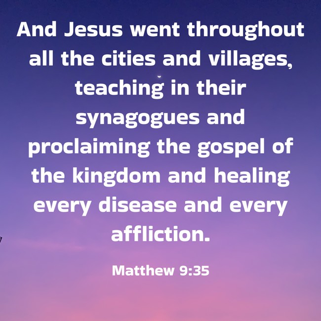 And Jesus went throughout all the cities and villages, teaching in their synagogues and proclaiming the gospel of the kingdom and healing every disease and every affliction. - Matthew 9:35