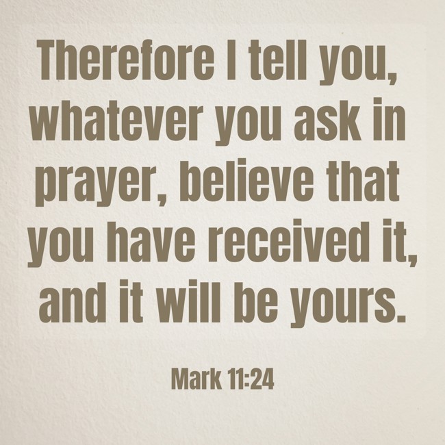 Therefore I tell you, whatever you ask in prayer, believe that you have received it, and it will be yours. - Mark 11:24