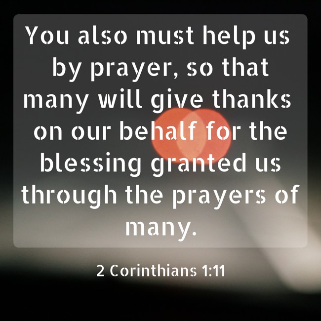 You also must help us by prayer, so that many will give thanks on our behalf for the blessing granted us through the prayers of many. - 2 Corinthians 1:11