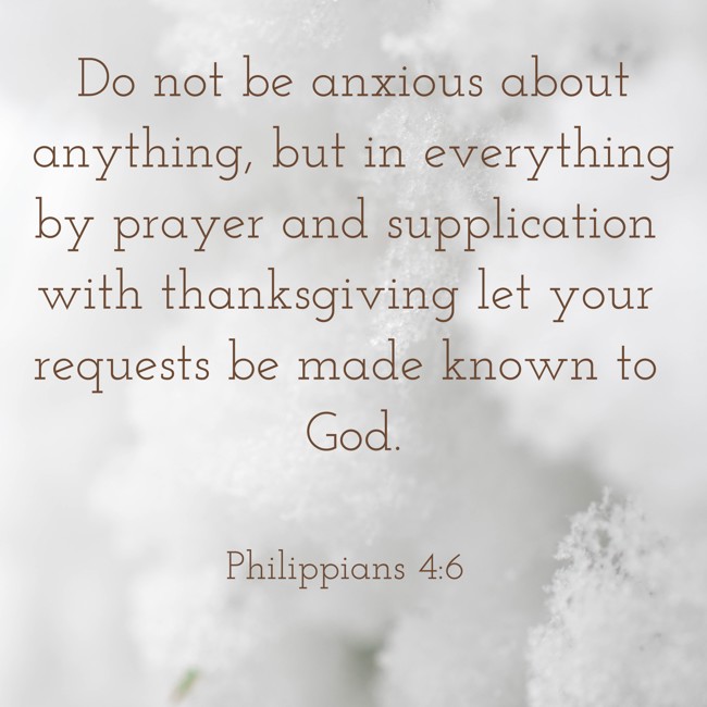 Do not be anxious about anything, but in everything by prayer and supplication with thanksgiving let your requests be made known to God. - Philippians 4:6