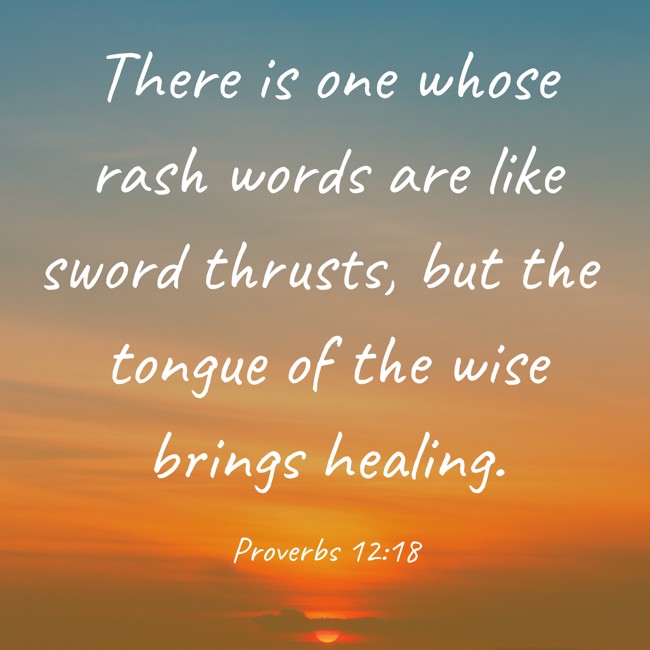 There is one whose rash words are like sword thrusts, but the tongue of the wise brings healing. - Proverbs 12:18