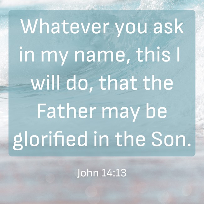 Whatever you ask in my name, this I will do, that the Father may be glorified in the Son. - John 14:13