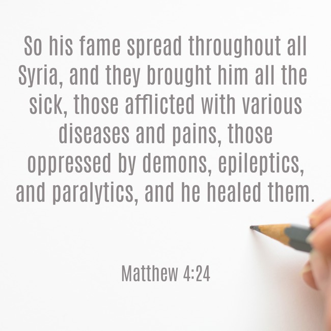 So his fame spread throughout all Syria, and they brought him all the sick, those afflicted with various diseases and pains, those oppressed by demons, epileptics, and paralytics, and he healed them. - Matthew 4:24