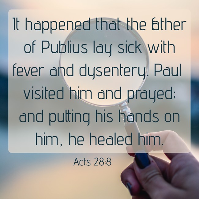 It happened that the father of Publius lay sick with fever and dysentery. Paul visited him and prayed; and putting his hands on him, he healed him. - Acts 28:8