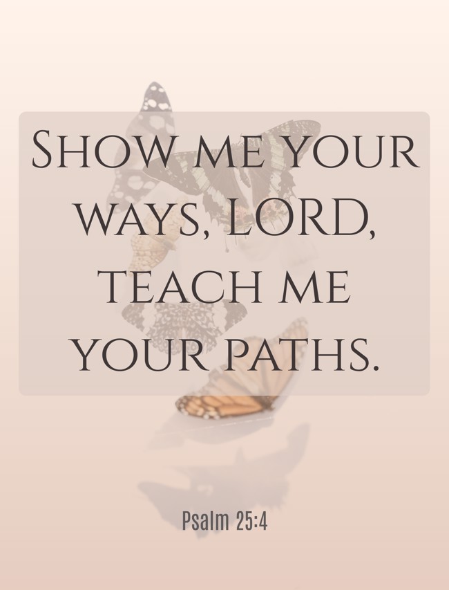 Show me your ways, LORD, teach me your paths. - Psalm 25:4