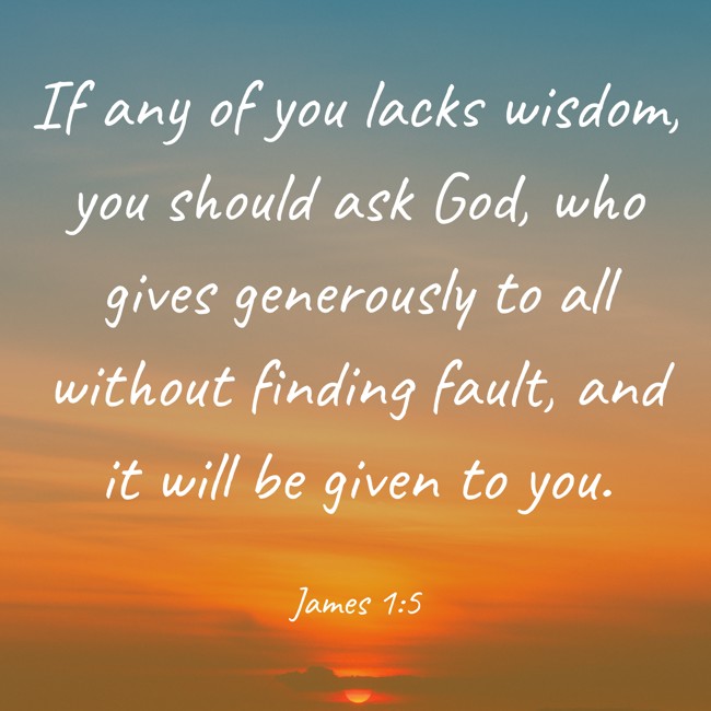 If any of you lacks wisdom, you should ask God, who gives generously to all without finding fault, and it will be given to you. - James 1:5