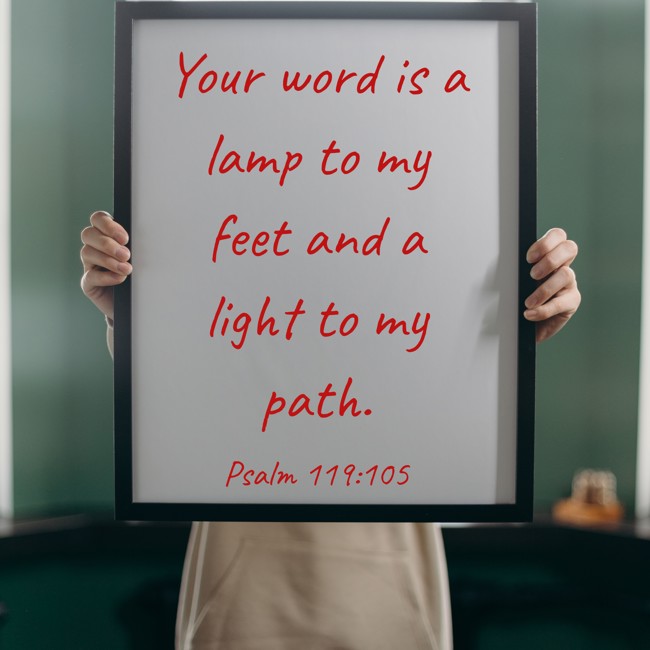 Your word is a lamp to my feet and a light to my path. - Psalm 119:105