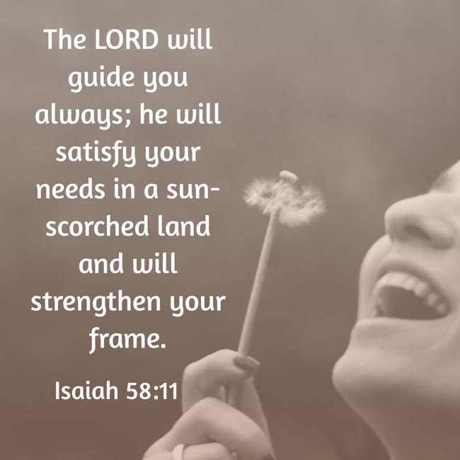 The LORD will guide you always; he will satisfy your needs in a sun-scorched land and will strengthen your frame. - Isaiah 58:11