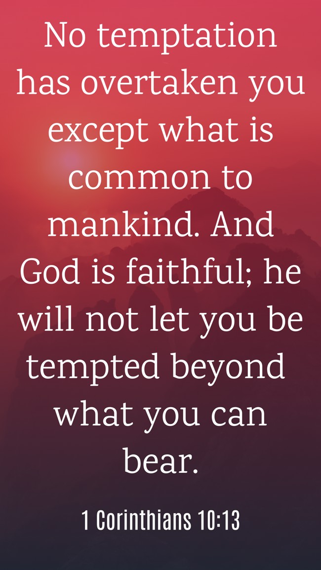 No temptation has overtaken you except what is common to mankind. And God is faithful; he will not let you be tempted beyond what you can bear. - 1 Corinthians 10:13