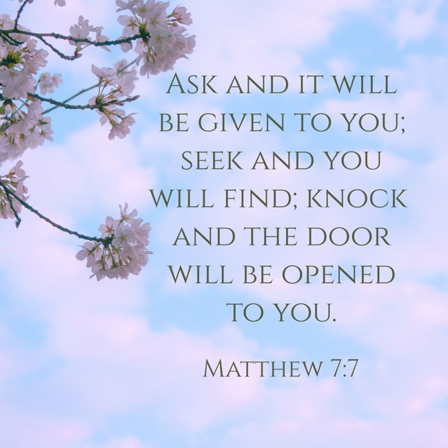 Ask and it will be given to you; seek and you will find; knock and the door will be opened to you. - Matthew 7:7