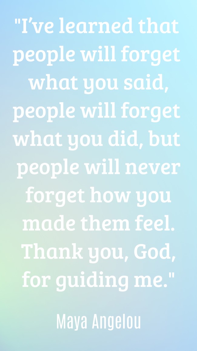 I’ve learned that people will forget what you said, people will forget what you did, but people will never forget how you made them feel. Thank you, God, for guiding me. - Maya Angelou