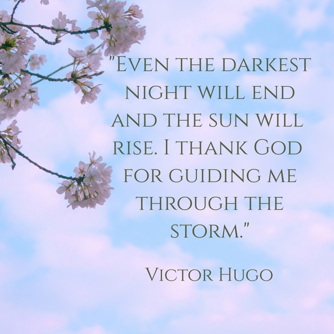 Even the darkest night will end and the sun will rise. I thank God for guiding me through the storm. - Victor Hugo