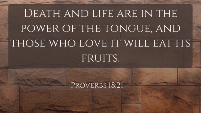 Death and life are in the power of the tongue, and those who love it will eat its fruits. - Proverbs 18:21