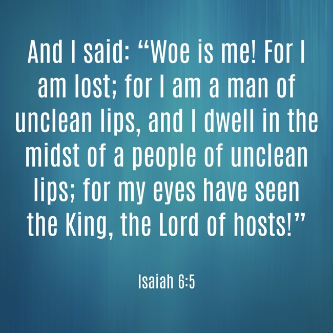 And I said: “Woe is me! For I am lost; for I am a man of unclean lips, and I dwell in the midst of a people of unclean lips; for my eyes have seen the King, the Lord of hosts!” - Isaiah 6:5