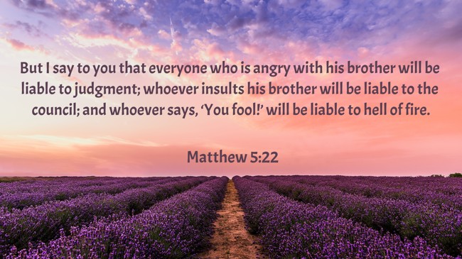 But I say to you that everyone who is angry with his brother will be liable to judgment; whoever insults his brother will be liable to the council; and whoever says, ‘You fool!’ will be liable to hell of fire. - Matthew 5:22