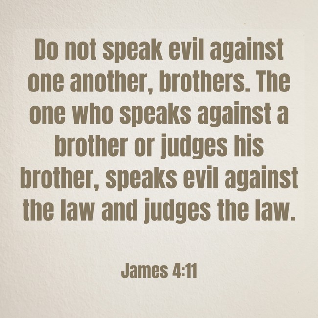 Do not speak evil against one another, brothers. The one who speaks against a brother or judges his brother, speaks evil against the law and judges the law. - James 4:11