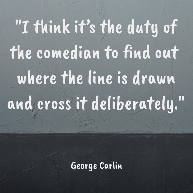 I think it’s the duty of the comedian to find out where the line is drawn and cross it deliberately. - George Carlin