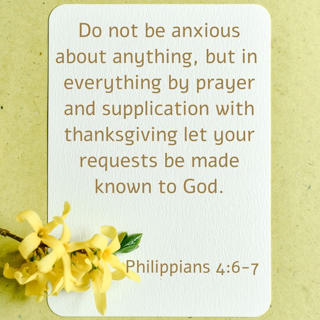 Do not be anxious about anything, but in everything by prayer and supplication with thanksgiving let your requests be made known to God. - Philippians 4:6-7