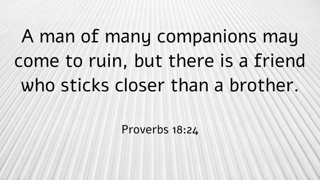 A man of many companions may come to ruin, but there is a friend who sticks closer than a brother. - Proverbs 18:24