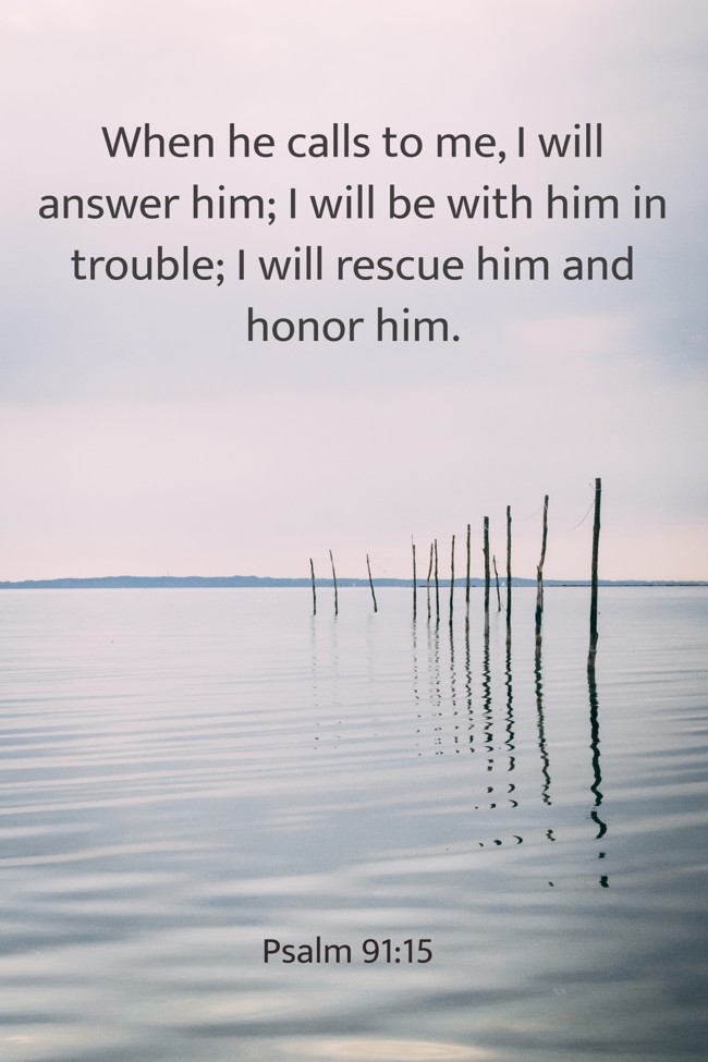 When he calls to me, I will answer him; I will be with him in trouble; I will rescue him and honor him. - Psalm 91:15
