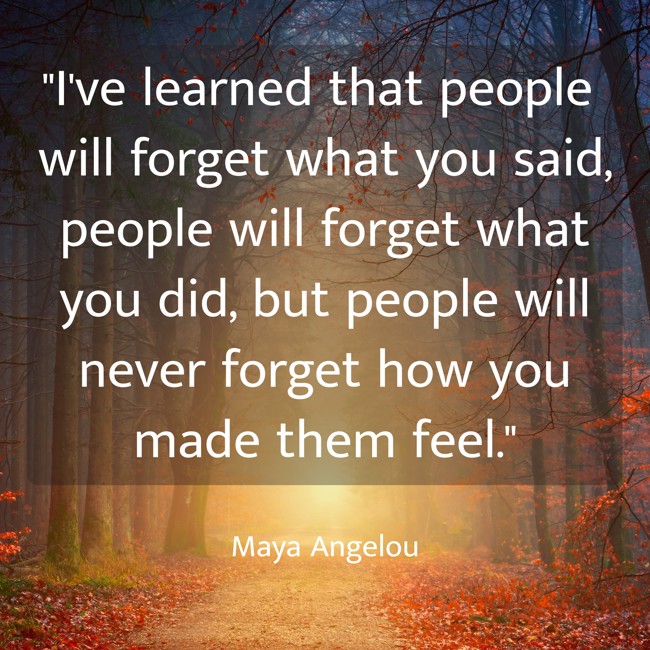 I've learned that people will forget what you said, people will forget what you did, but people will never forget how you made them feel. - Maya Angelou