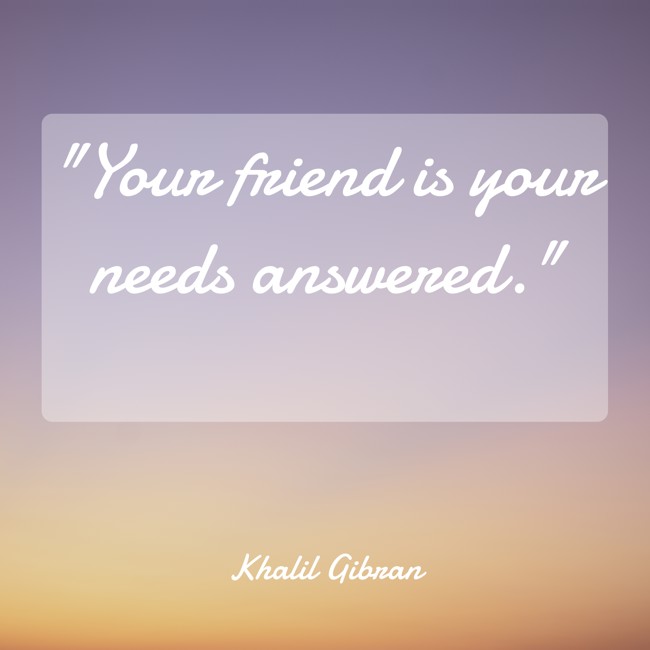 Your friend is your needs answered. - Khalil Gibran