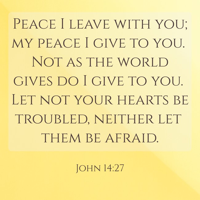 Peace I leave with you; my peace I give to you. Not as the world gives do I give to you. Let not your hearts be troubled, neither let them be afraid. - John 14:27