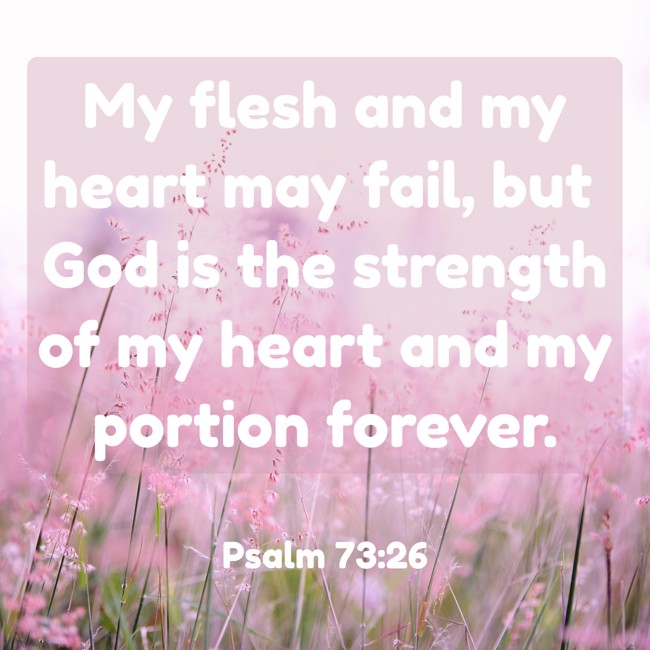 My flesh and my heart may fail, but God is the strength of my heart and my portion forever. - Psalm 73:26