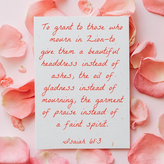 To grant to those who mourn in Zion—to give them a beautiful headdress instead of ashes, the oil of gladness instead of mourning, the garment of praise instead of a faint spirit. - Isaiah 61:3