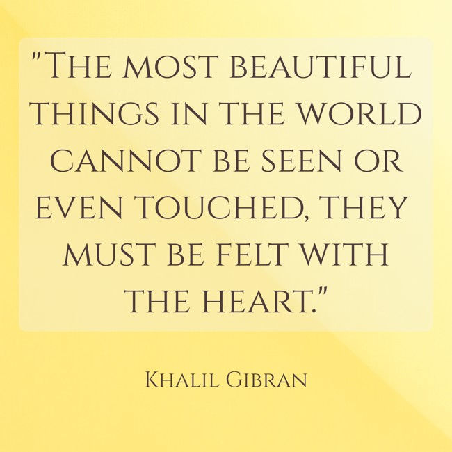 The most beautiful things in the world cannot be seen or even touched, they must be felt with the heart. - Khalil Gibran