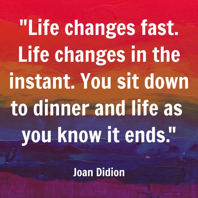 Life changes fast. Life changes in the instant. You sit down to dinner and life as you know it ends. - Joan Didion