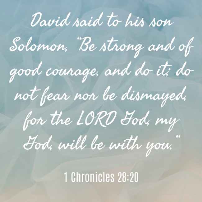 David said to his son Solomon, “Be strong and of good courage, and do it; do not fear nor be dismayed, for the LORD God, my God, will be with you.” - 1 Chronicles 28:20