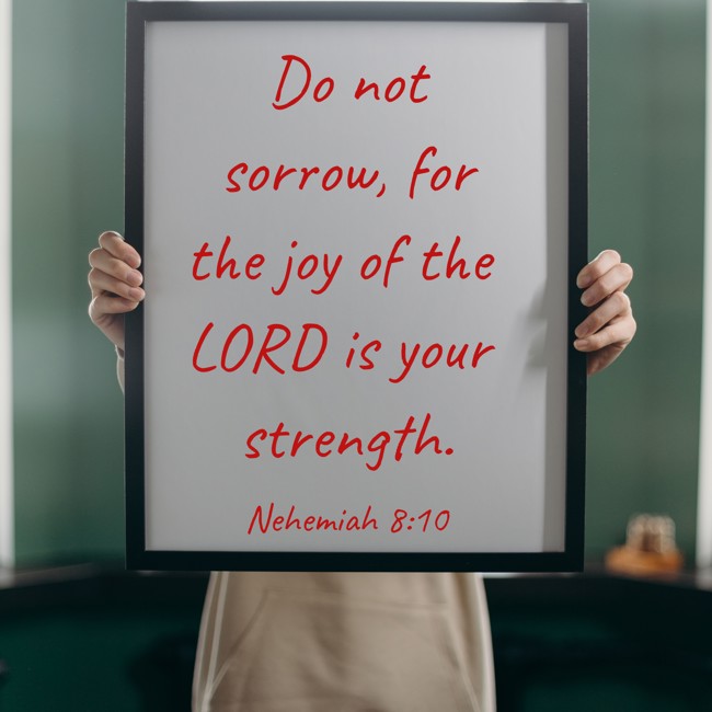 Do not sorrow, for the joy of the LORD is your strength. - Nehemiah 8:10